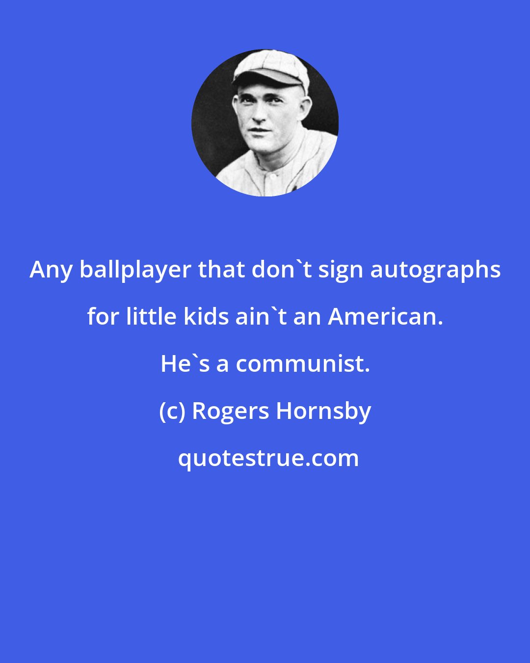 Rogers Hornsby: Any ballplayer that don't sign autographs for little kids ain't an American. He's a communist.