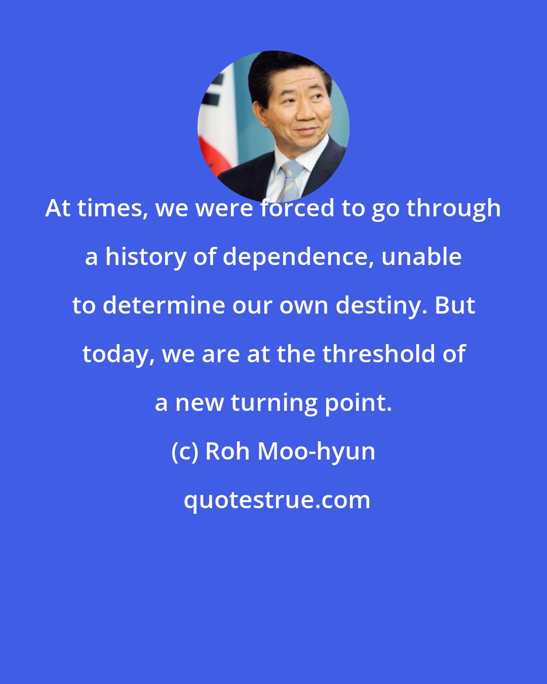 Roh Moo-hyun: At times, we were forced to go through a history of dependence, unable to determine our own destiny. But today, we are at the threshold of a new turning point.