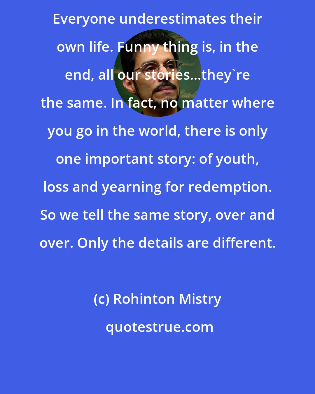 Rohinton Mistry: Everyone underestimates their own life. Funny thing is, in the end, all our stories...they're the same. In fact, no matter where you go in the world, there is only one important story: of youth, loss and yearning for redemption. So we tell the same story, over and over. Only the details are different.