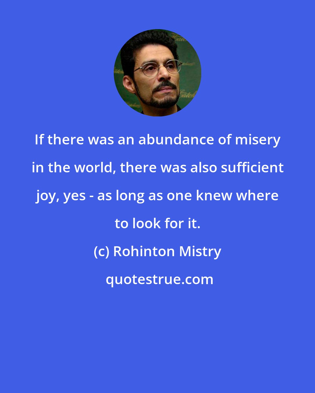Rohinton Mistry: If there was an abundance of misery in the world, there was also sufficient joy, yes - as long as one knew where to look for it.