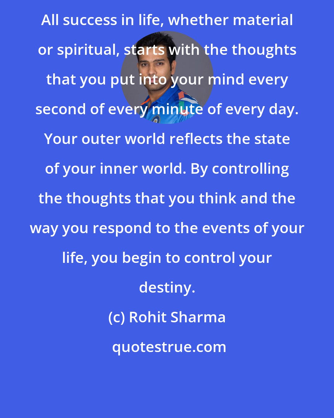 Rohit Sharma: All success in life, whether material or spiritual, starts with the thoughts that you put into your mind every second of every minute of every day. Your outer world reflects the state of your inner world. By controlling the thoughts that you think and the way you respond to the events of your life, you begin to control your destiny.