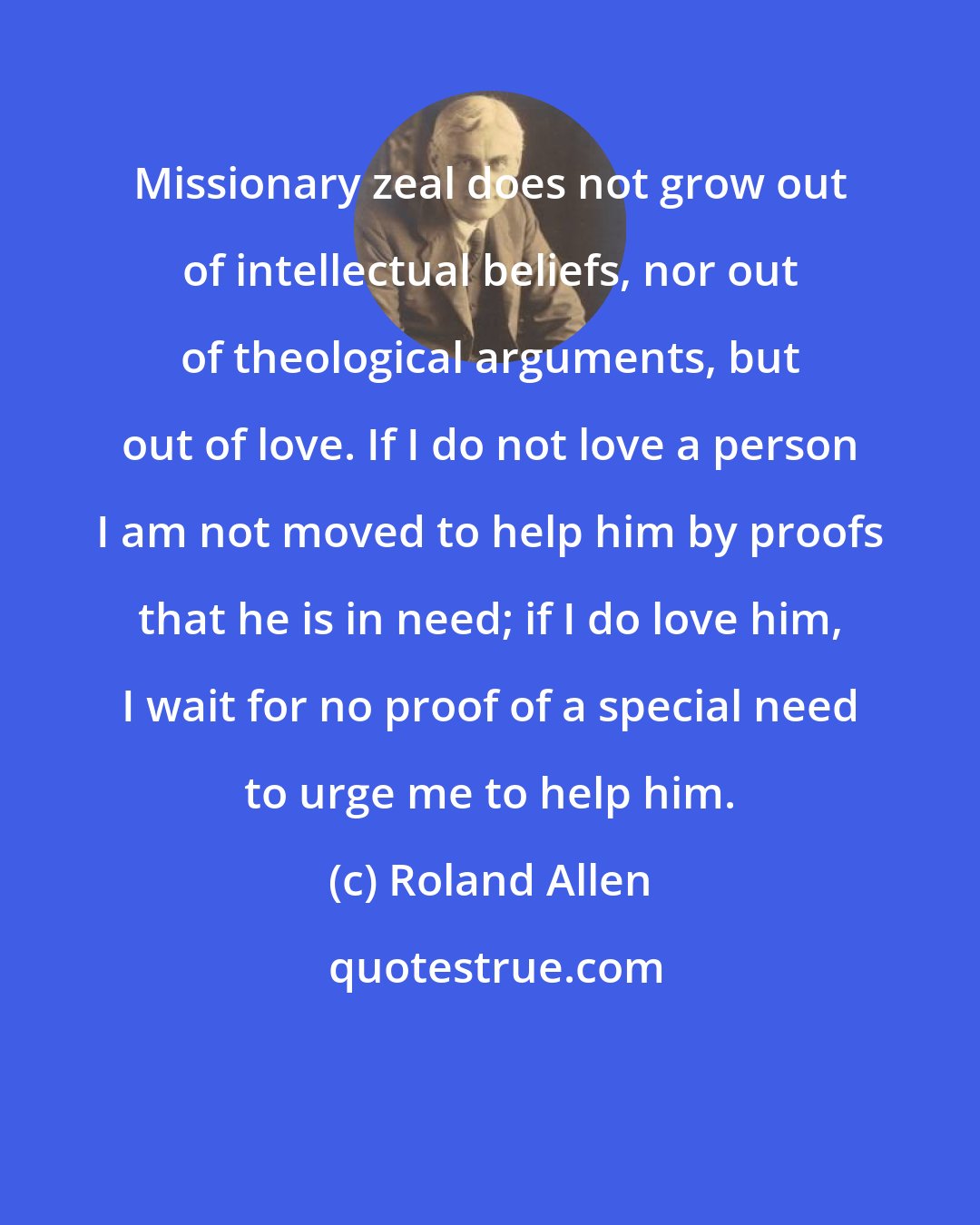 Roland Allen: Missionary zeal does not grow out of intellectual beliefs, nor out of theological arguments, but out of love. If I do not love a person I am not moved to help him by proofs that he is in need; if I do love him, I wait for no proof of a special need to urge me to help him.