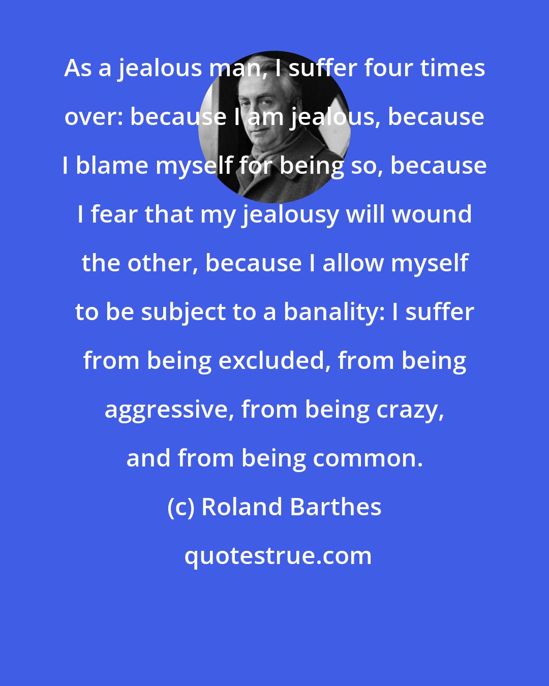 Roland Barthes: As a jealous man, I suffer four times over: because I am jealous, because I blame myself for being so, because I fear that my jealousy will wound the other, because I allow myself to be subject to a banality: I suffer from being excluded, from being aggressive, from being crazy, and from being common.