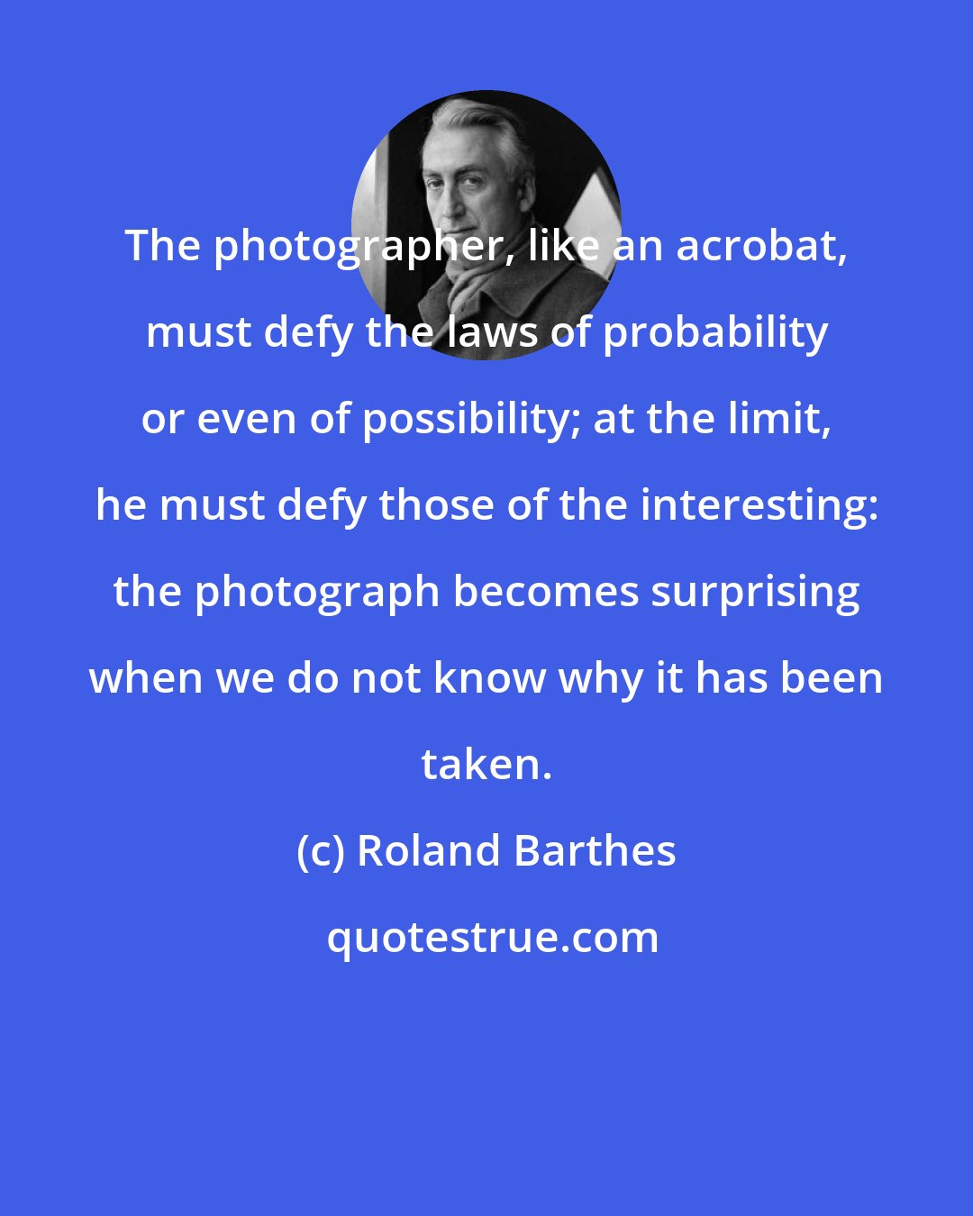 Roland Barthes: The photographer, like an acrobat, must defy the laws of probability or even of possibility; at the limit, he must defy those of the interesting: the photograph becomes surprising when we do not know why it has been taken.