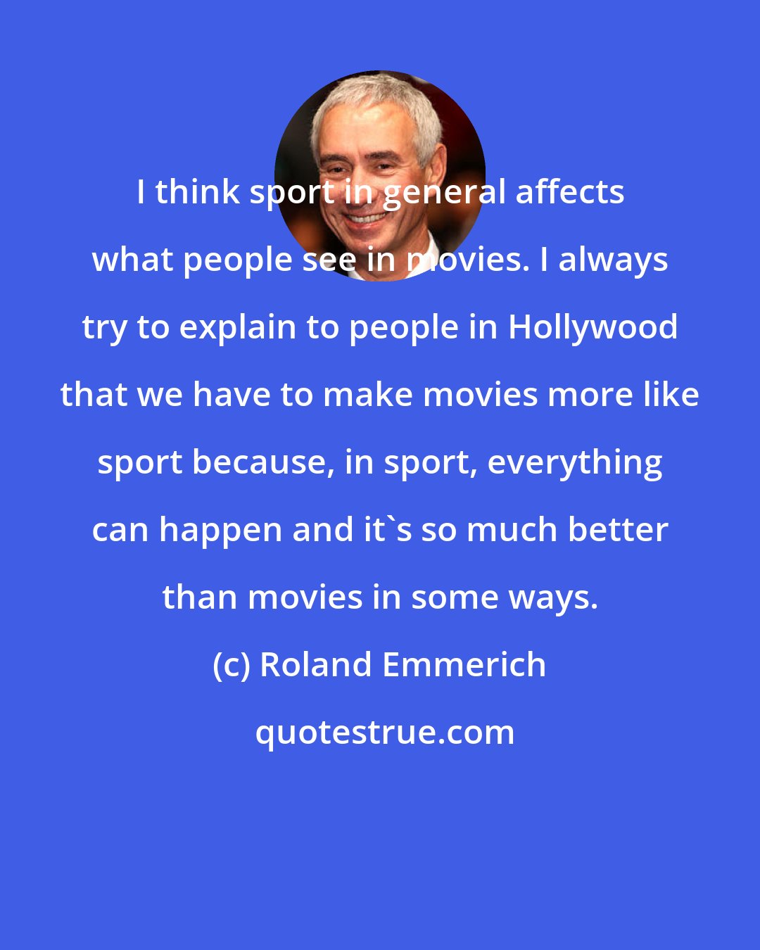 Roland Emmerich: I think sport in general affects what people see in movies. I always try to explain to people in Hollywood that we have to make movies more like sport because, in sport, everything can happen and it's so much better than movies in some ways.