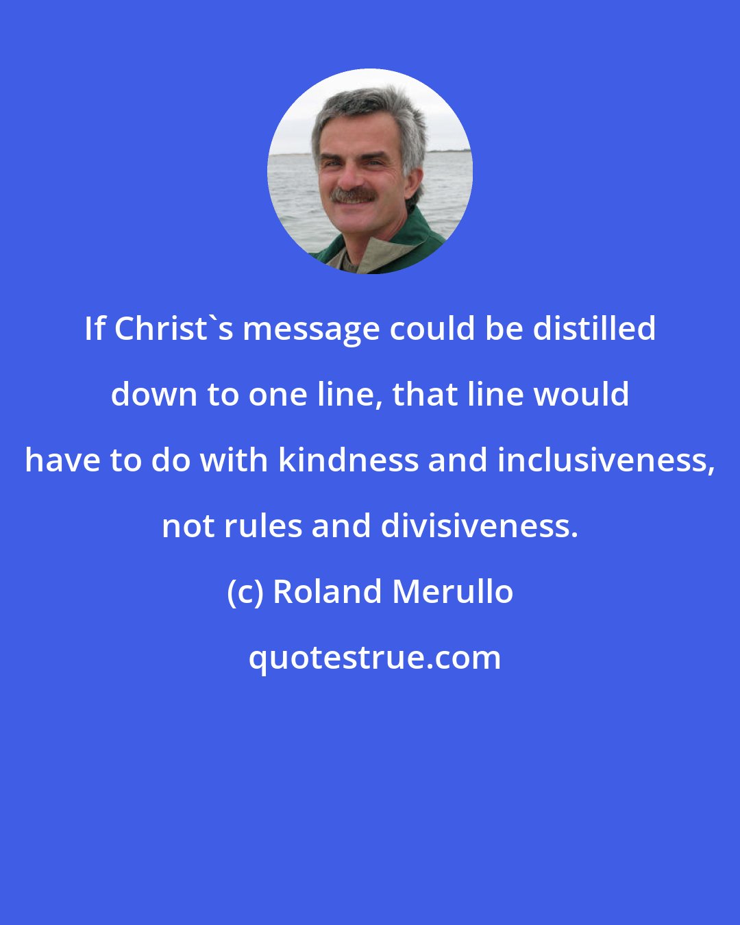 Roland Merullo: If Christ's message could be distilled down to one line, that line would have to do with kindness and inclusiveness, not rules and divisiveness.