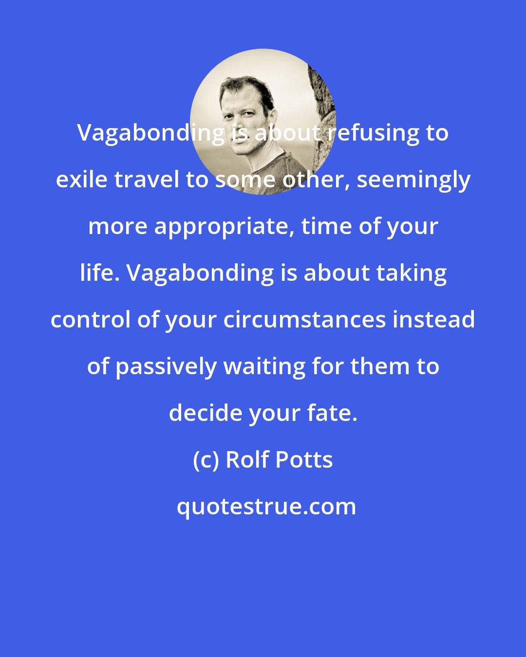 Rolf Potts: Vagabonding is about refusing to exile travel to some other, seemingly more appropriate, time of your life. Vagabonding is about taking control of your circumstances instead of passively waiting for them to decide your fate.