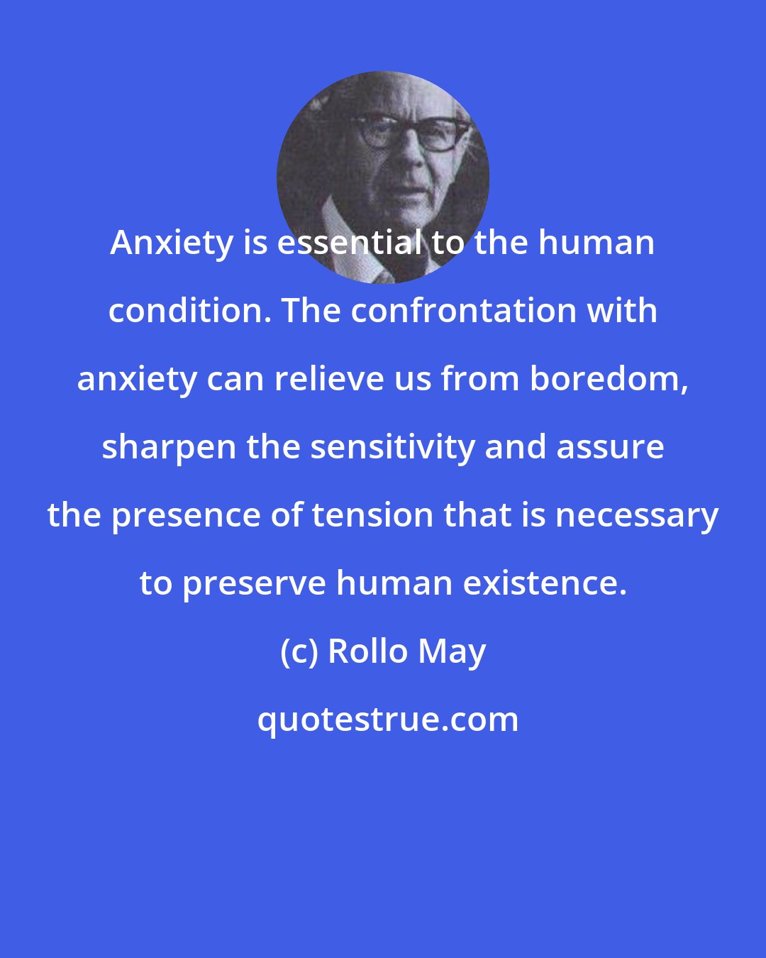 Rollo May: Anxiety is essential to the human condition. The confrontation with anxiety can relieve us from boredom, sharpen the sensitivity and assure the presence of tension that is necessary to preserve human existence.