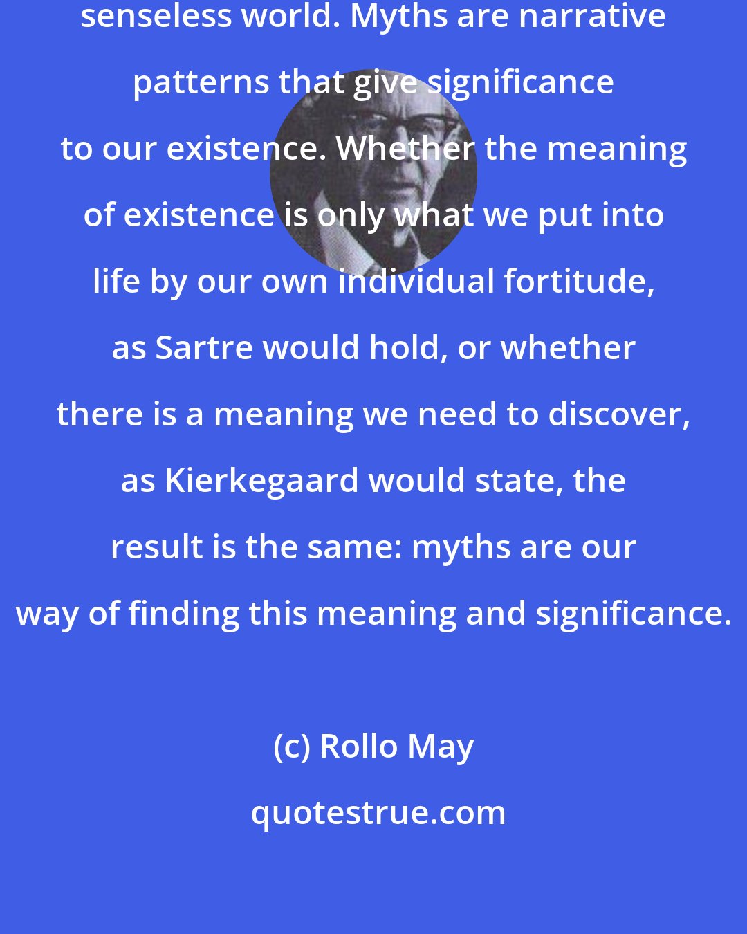 Rollo May: A myth is a way of making sense in a senseless world. Myths are narrative patterns that give significance to our existence. Whether the meaning of existence is only what we put into life by our own individual fortitude, as Sartre would hold, or whether there is a meaning we need to discover, as Kierkegaard would state, the result is the same: myths are our way of finding this meaning and significance.