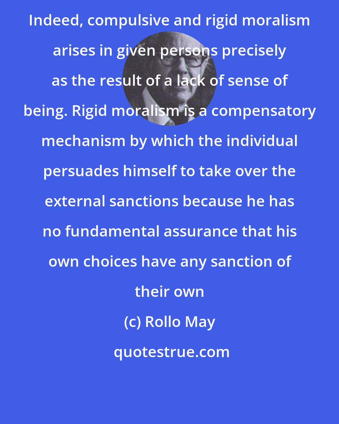 Rollo May: Indeed, compulsive and rigid moralism arises in given persons precisely as the result of a lack of sense of being. Rigid moralism is a compensatory mechanism by which the individual persuades himself to take over the external sanctions because he has no fundamental assurance that his own choices have any sanction of their own