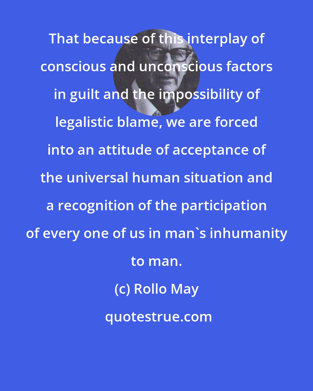 Rollo May: That because of this interplay of conscious and unconscious factors in guilt and the impossibility of legalistic blame, we are forced into an attitude of acceptance of the universal human situation and a recognition of the participation of every one of us in man's inhumanity to man.