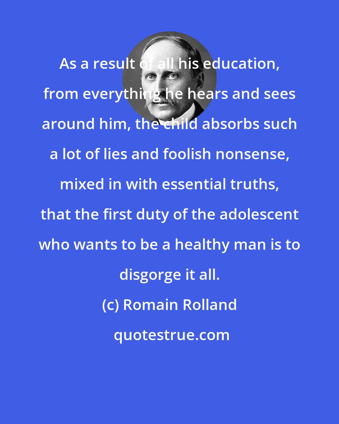 Romain Rolland: As a result of all his education, from everything he hears and sees around him, the child absorbs such a lot of lies and foolish nonsense, mixed in with essential truths, that the first duty of the adolescent who wants to be a healthy man is to disgorge it all.