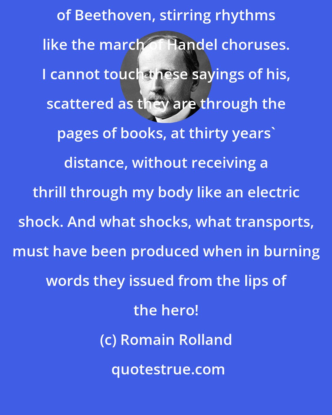 Romain Rolland: His (Swami Vivekananda) words are great music, phrases in the style of Beethoven, stirring rhythms like the march of Handel choruses. I cannot touch these sayings of his, scattered as they are through the pages of books, at thirty years' distance, without receiving a thrill through my body like an electric shock. And what shocks, what transports, must have been produced when in burning words they issued from the lips of the hero!