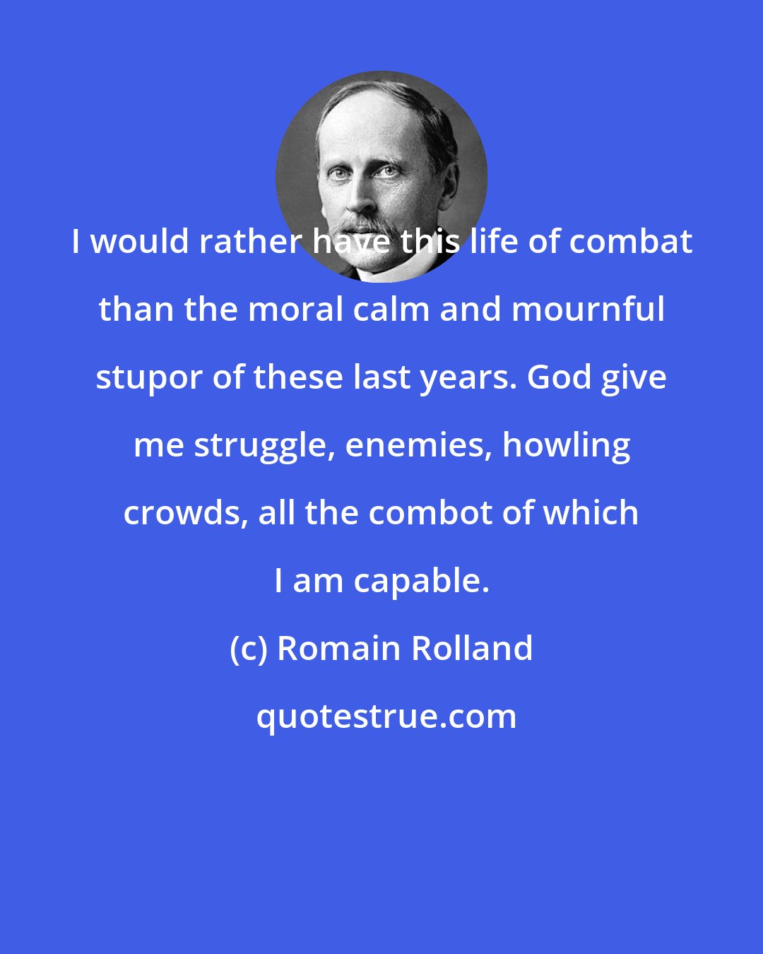 Romain Rolland: I would rather have this life of combat than the moral calm and mournful stupor of these last years. God give me struggle, enemies, howling crowds, all the combot of which I am capable.