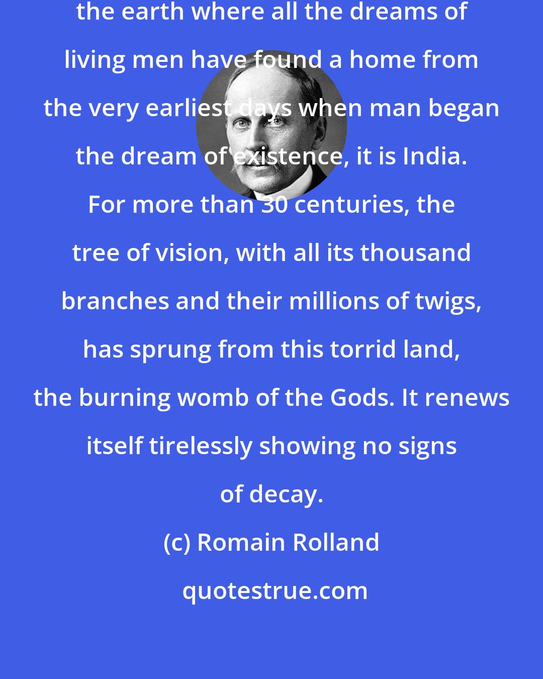 Romain Rolland: If there is one place on the face of the earth where all the dreams of living men have found a home from the very earliest days when man began the dream of existence, it is India. For more than 30 centuries, the tree of vision, with all its thousand branches and their millions of twigs, has sprung from this torrid land, the burning womb of the Gods. It renews itself tirelessly showing no signs of decay.