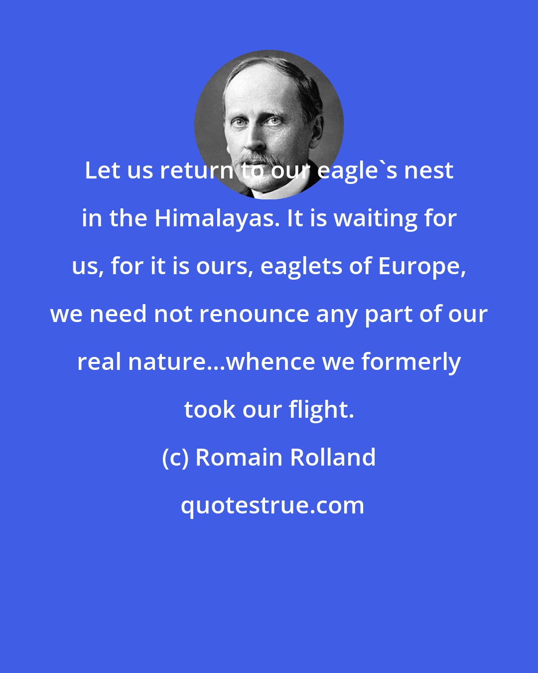 Romain Rolland: Let us return to our eagle's nest in the Himalayas. It is waiting for us, for it is ours, eaglets of Europe, we need not renounce any part of our real nature...whence we formerly took our flight.