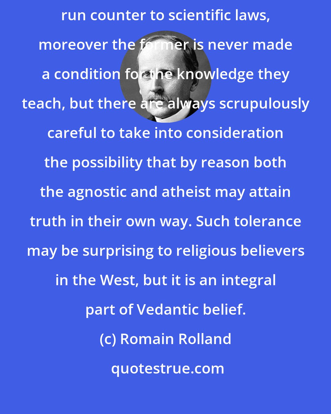 Romain Rolland: Religious faith in the case of the Hindus has never been allowed to run counter to scientific laws, moreover the former is never made a condition for the knowledge they teach, but there are always scrupulously careful to take into consideration the possibility that by reason both the agnostic and atheist may attain truth in their own way. Such tolerance may be surprising to religious believers in the West, but it is an integral part of Vedantic belief.