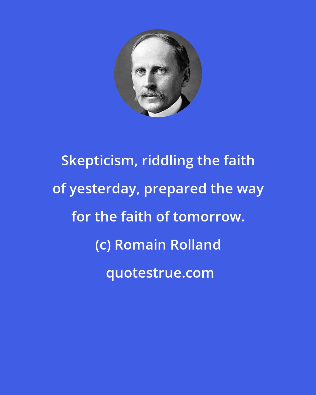 Romain Rolland: Skepticism, riddling the faith of yesterday, prepared the way for the faith of tomorrow.