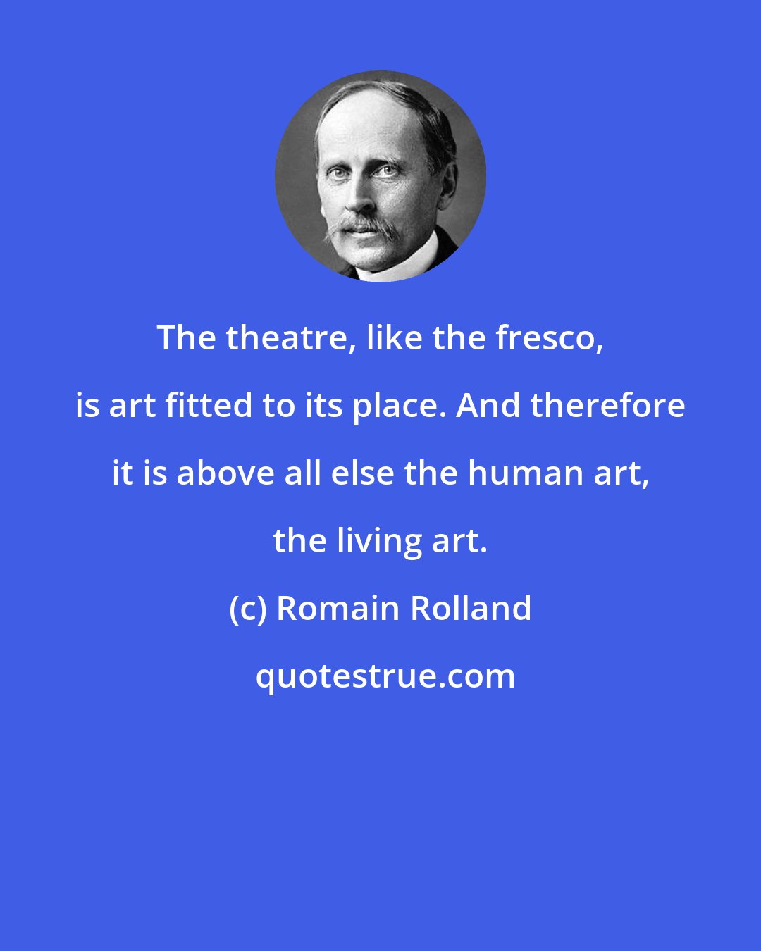 Romain Rolland: The theatre, like the fresco, is art fitted to its place. And therefore it is above all else the human art, the living art.