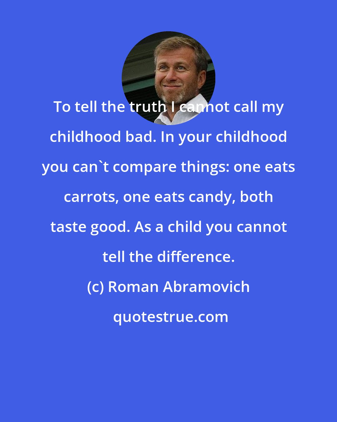 Roman Abramovich: To tell the truth I cannot call my childhood bad. In your childhood you can't compare things: one eats carrots, one eats candy, both taste good. As a child you cannot tell the difference.
