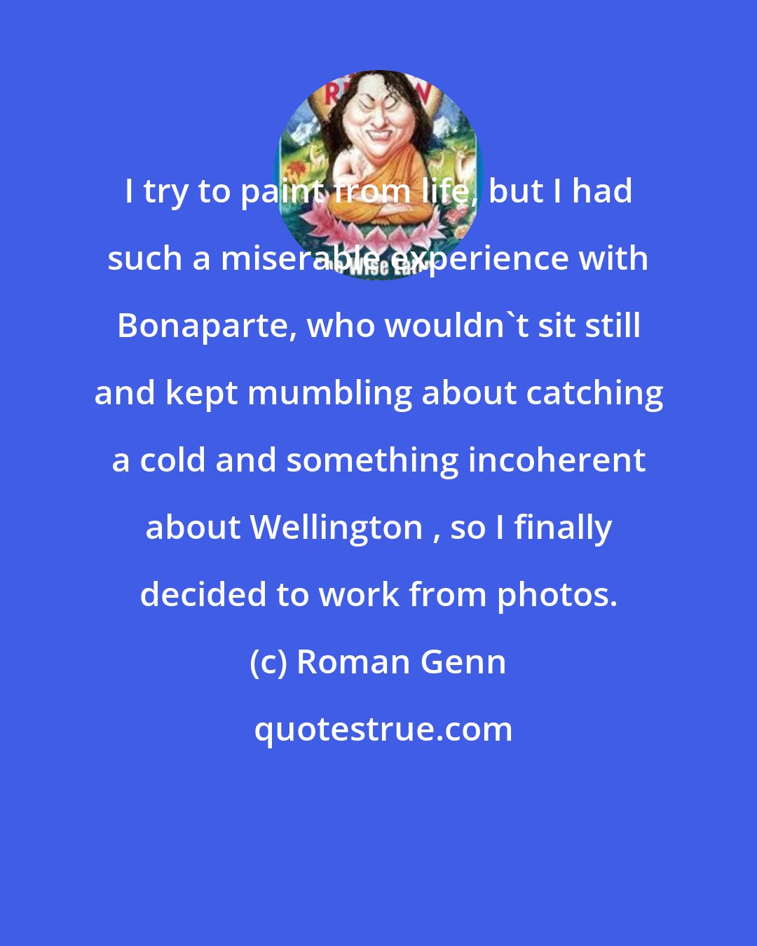 Roman Genn: I try to paint from life, but I had such a miserable experience with Bonaparte, who wouldn't sit still and kept mumbling about catching a cold and something incoherent about Wellington , so I finally decided to work from photos.