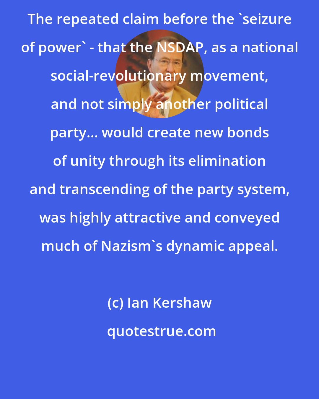 Ian Kershaw: The repeated claim before the 'seizure of power' - that the NSDAP, as a national social-revolutionary movement, and not simply another political party... would create new bonds of unity through its elimination and transcending of the party system, was highly attractive and conveyed much of Nazism's dynamic appeal.