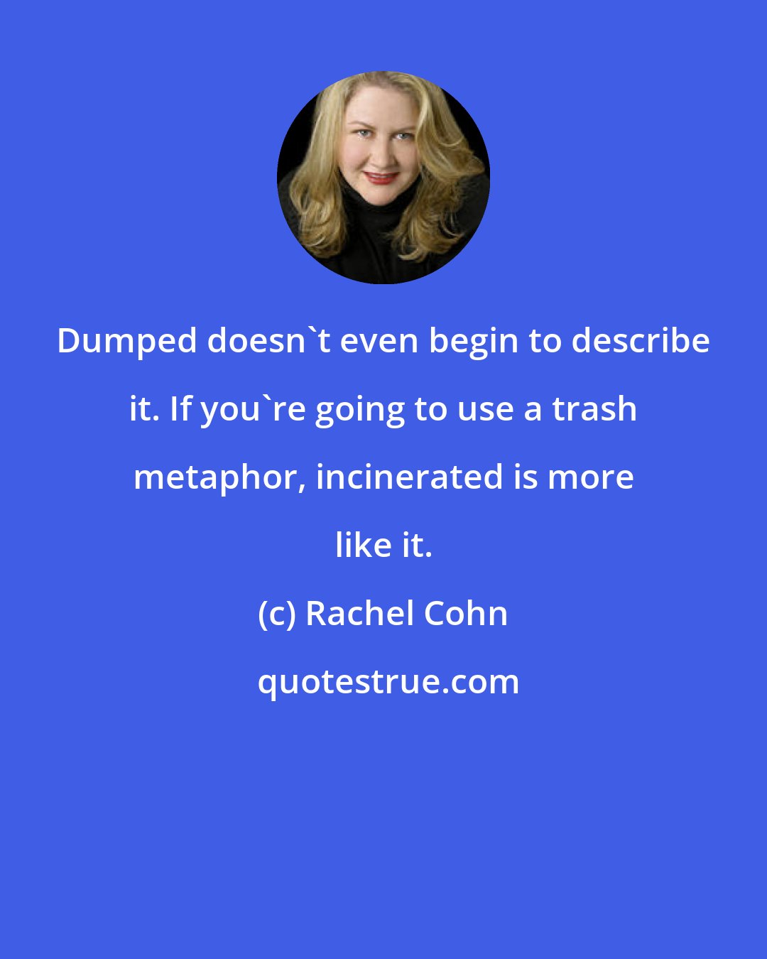 Rachel Cohn: Dumped doesn't even begin to describe it. If you're going to use a trash metaphor, incinerated is more like it.