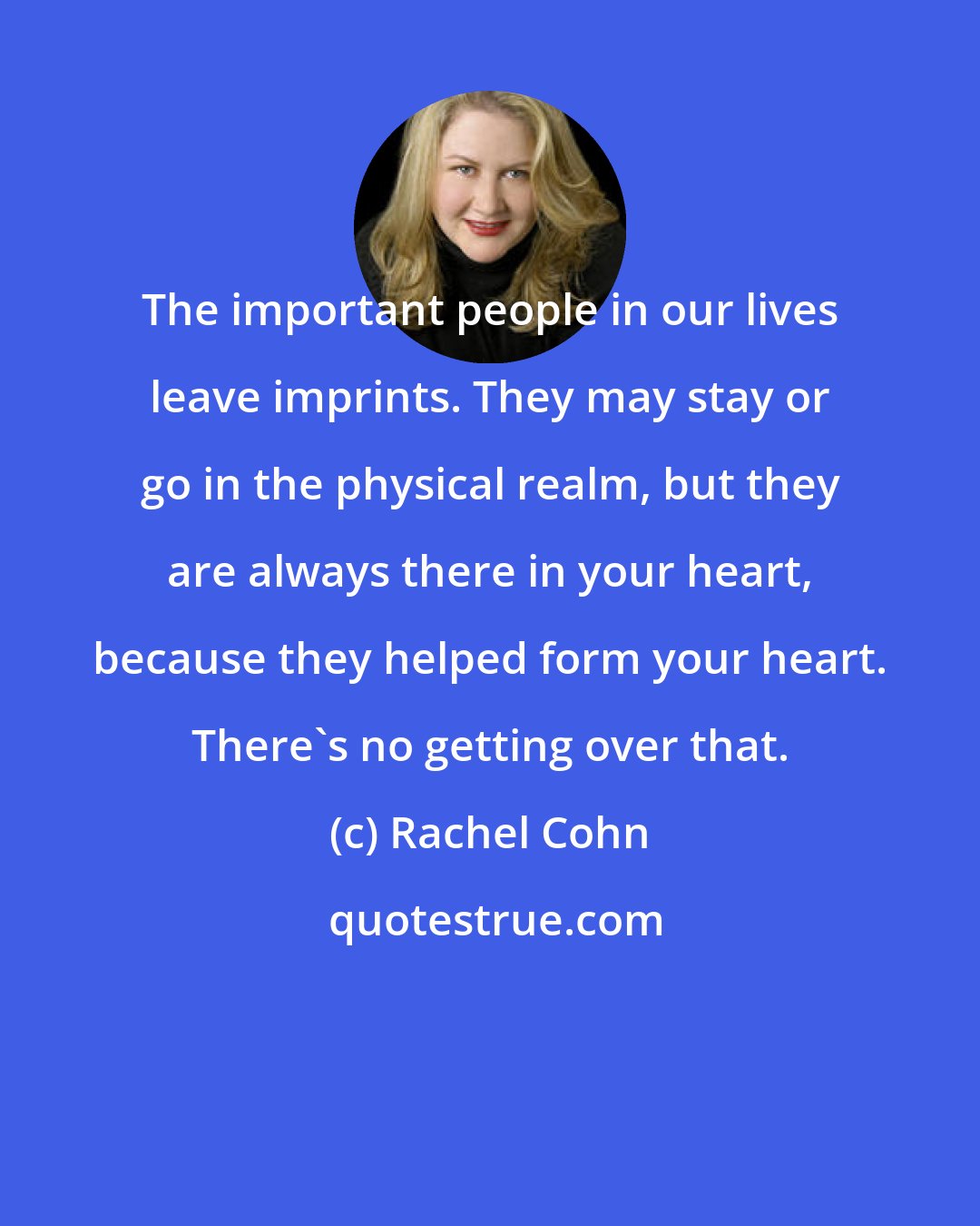 Rachel Cohn: The important people in our lives leave imprints. They may stay or go in the physical realm, but they are always there in your heart, because they helped form your heart. There's no getting over that.