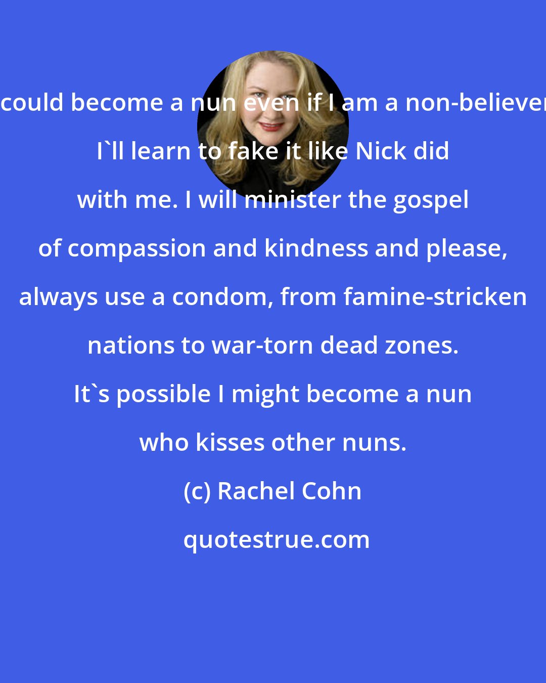 Rachel Cohn: I could become a nun even if I am a non-believer. I'll learn to fake it like Nick did with me. I will minister the gospel of compassion and kindness and please, always use a condom, from famine-stricken nations to war-torn dead zones. It's possible I might become a nun who kisses other nuns.