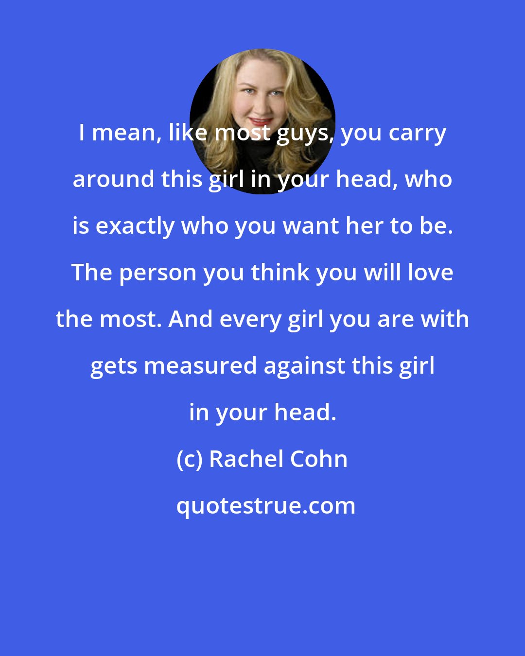 Rachel Cohn: I mean, like most guys, you carry around this girl in your head, who is exactly who you want her to be. The person you think you will love the most. And every girl you are with gets measured against this girl in your head.
