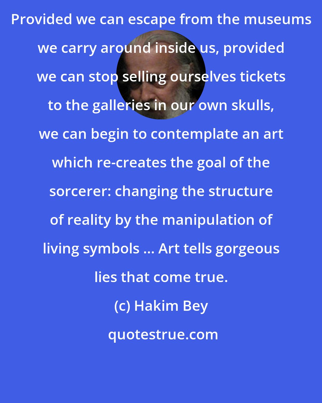 Hakim Bey: Provided we can escape from the museums we carry around inside us, provided we can stop selling ourselves tickets to the galleries in our own skulls, we can begin to contemplate an art which re-creates the goal of the sorcerer: changing the structure of reality by the manipulation of living symbols ... Art tells gorgeous lies that come true.