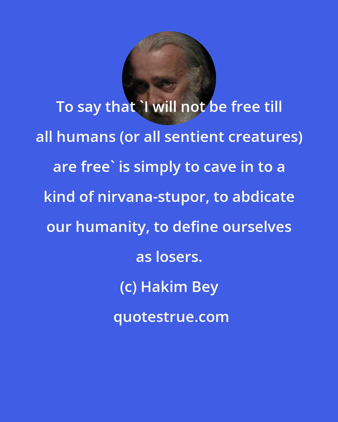 Hakim Bey: To say that 'I will not be free till all humans (or all sentient creatures) are free' is simply to cave in to a kind of nirvana-stupor, to abdicate our humanity, to define ourselves as losers.