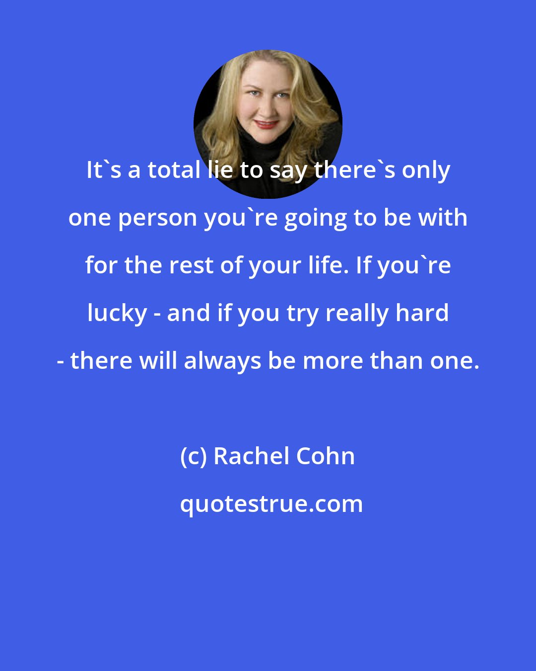 Rachel Cohn: It's a total lie to say there's only one person you're going to be with for the rest of your life. If you're lucky - and if you try really hard - there will always be more than one.