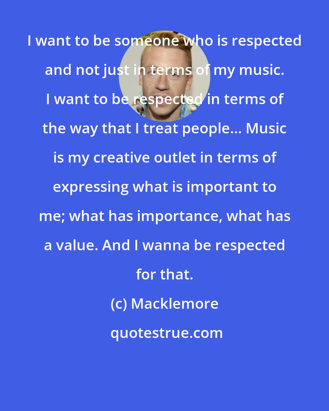 Macklemore: I want to be someone who is respected and not just in terms of my music. I want to be respected in terms of the way that I treat people... Music is my creative outlet in terms of expressing what is important to me; what has importance, what has a value. And I wanna be respected for that.