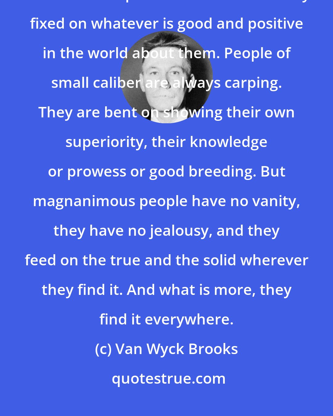 Van Wyck Brooks: How delightful is the company of generous people, who overlook trifles and keep their minds instinctively fixed on whatever is good and positive in the world about them. People of small caliber are always carping. They are bent on showing their own superiority, their knowledge or prowess or good breeding. But magnanimous people have no vanity, they have no jealousy, and they feed on the true and the solid wherever they find it. And what is more, they find it everywhere.