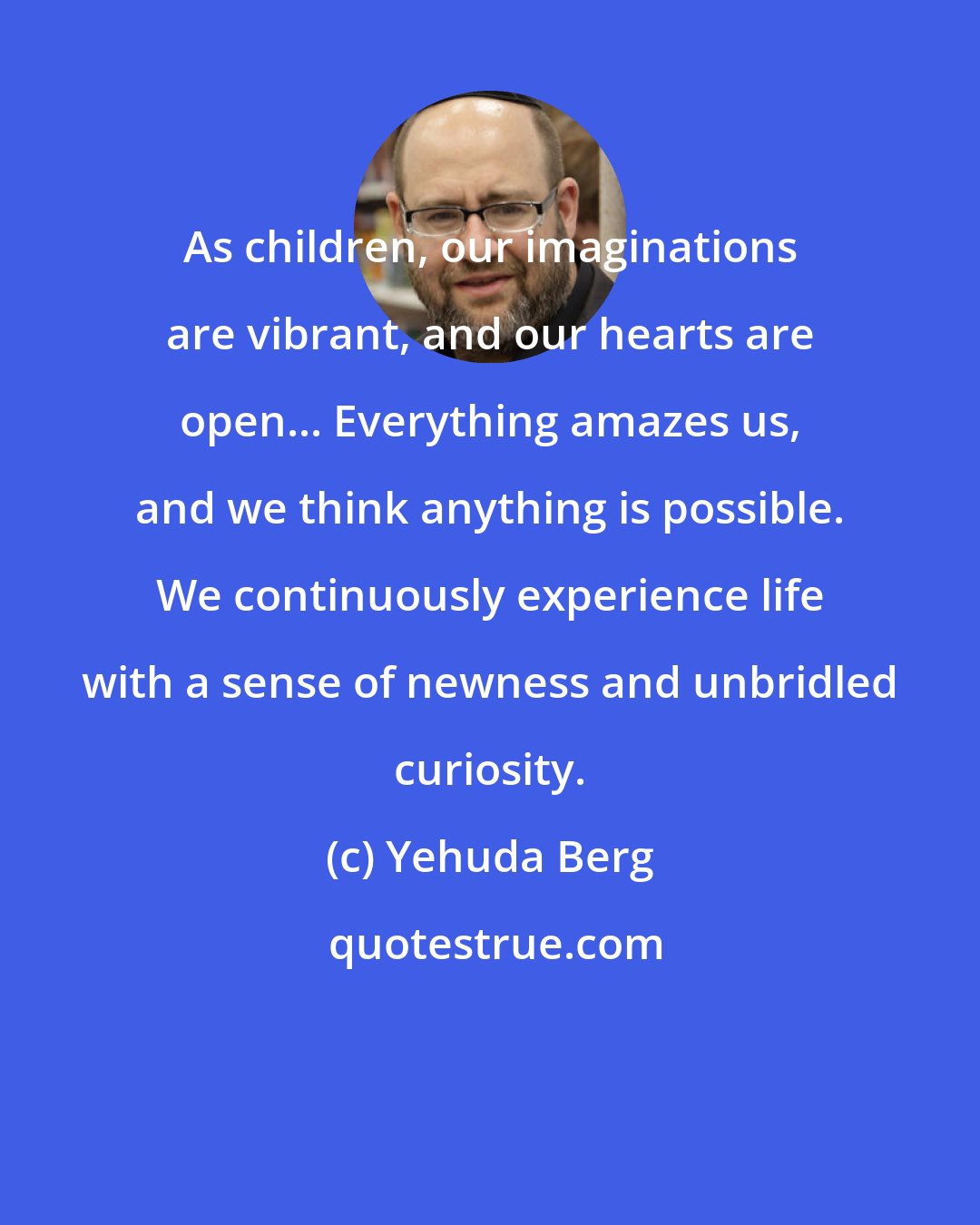 Yehuda Berg: As children, our imaginations are vibrant, and our hearts are open... Everything amazes us, and we think anything is possible. We continuously experience life with a sense of newness and unbridled curiosity.
