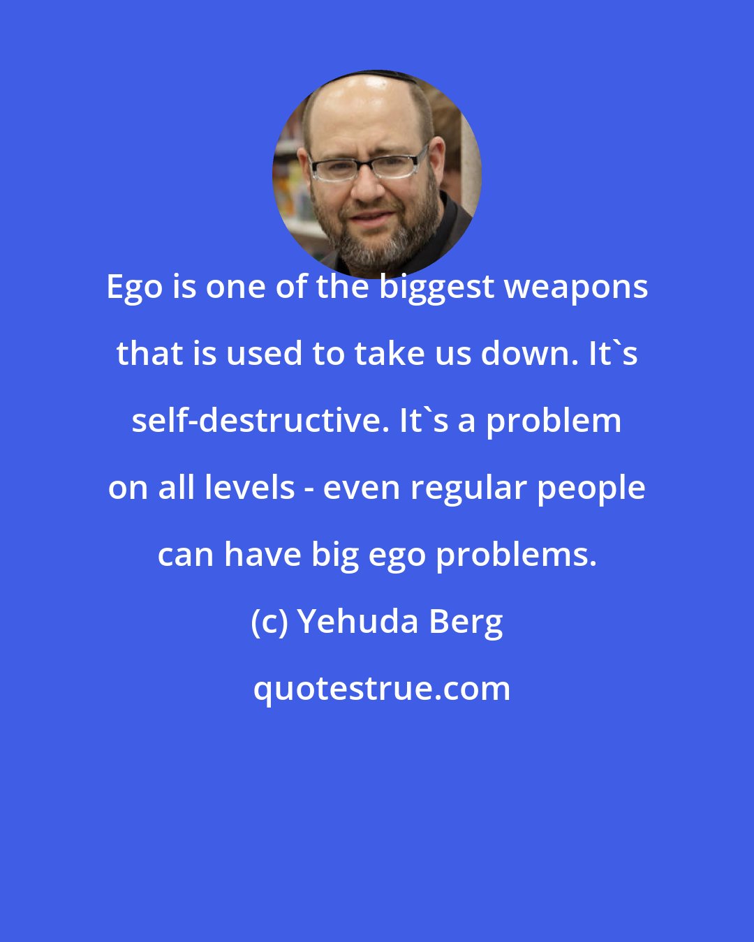 Yehuda Berg: Ego is one of the biggest weapons that is used to take us down. It's self-destructive. It's a problem on all levels - even regular people can have big ego problems.