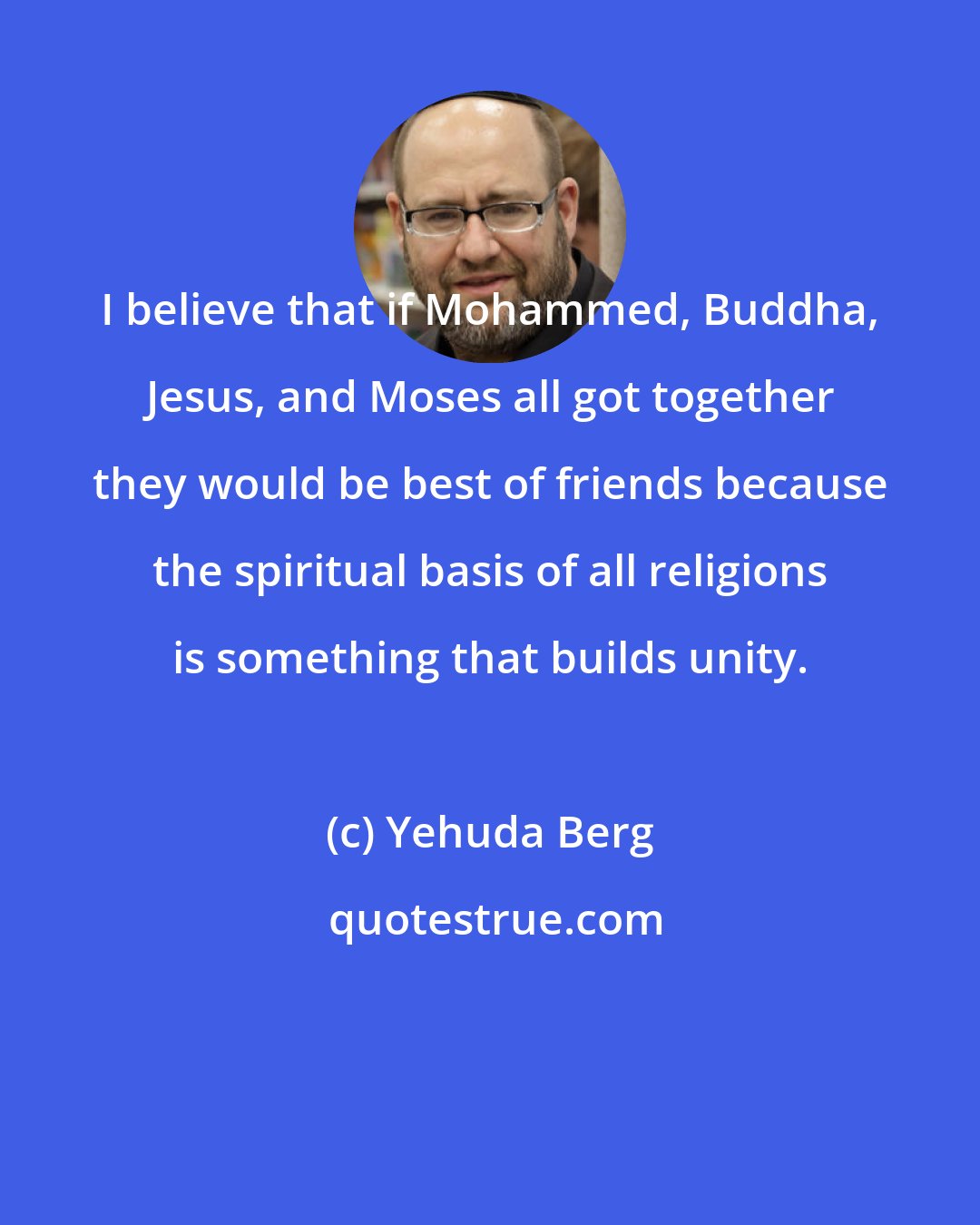 Yehuda Berg: I believe that if Mohammed, Buddha, Jesus, and Moses all got together they would be best of friends because the spiritual basis of all religions is something that builds unity.