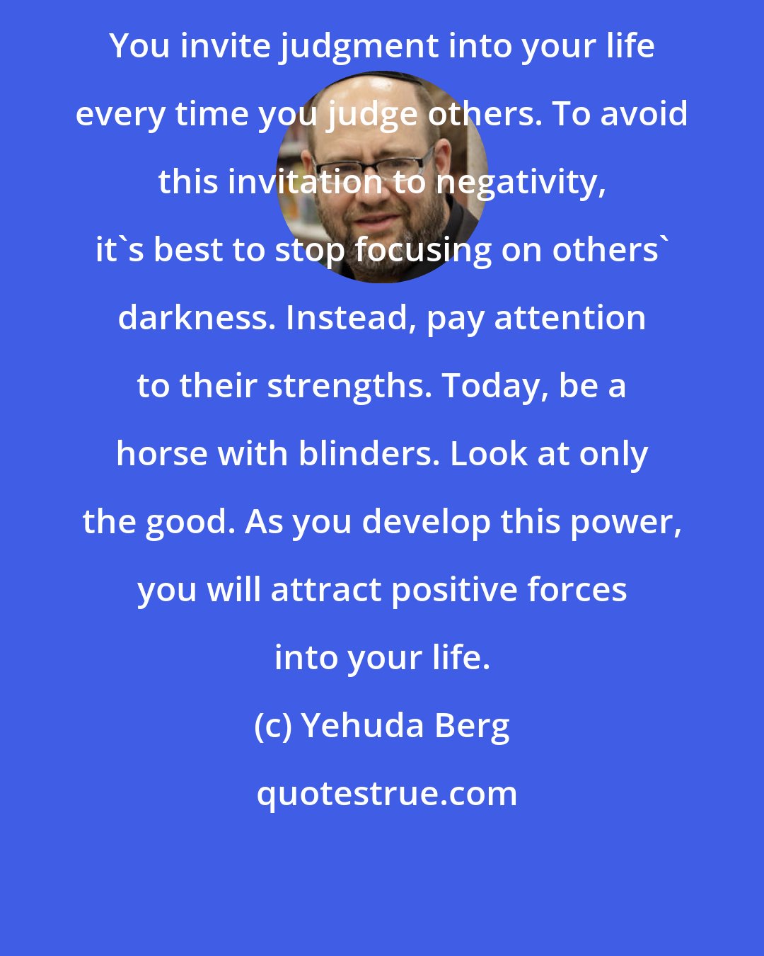 Yehuda Berg: You invite judgment into your life every time you judge others. To avoid this invitation to negativity, it's best to stop focusing on others' darkness. Instead, pay attention to their strengths. Today, be a horse with blinders. Look at only the good. As you develop this power, you will attract positive forces into your life.
