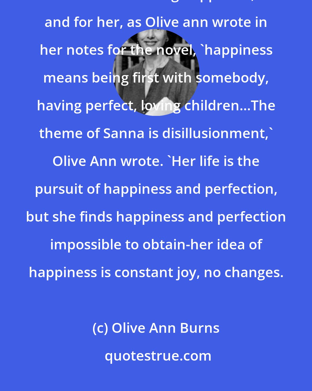 Olive Ann Burns: Olive Ann describes Sanna as 'a perfectionist and a worrier.' She is obsessed with the idea of finding happiness, and for her, as Olive ann wrote in her notes for the novel, 'happiness means being first with somebody, having perfect, loving children...The theme of Sanna is disillusionment,' Olive Ann wrote. 'Her life is the pursuit of happiness and perfection, but she finds happiness and perfection impossible to obtain-her idea of happiness is constant joy, no changes.