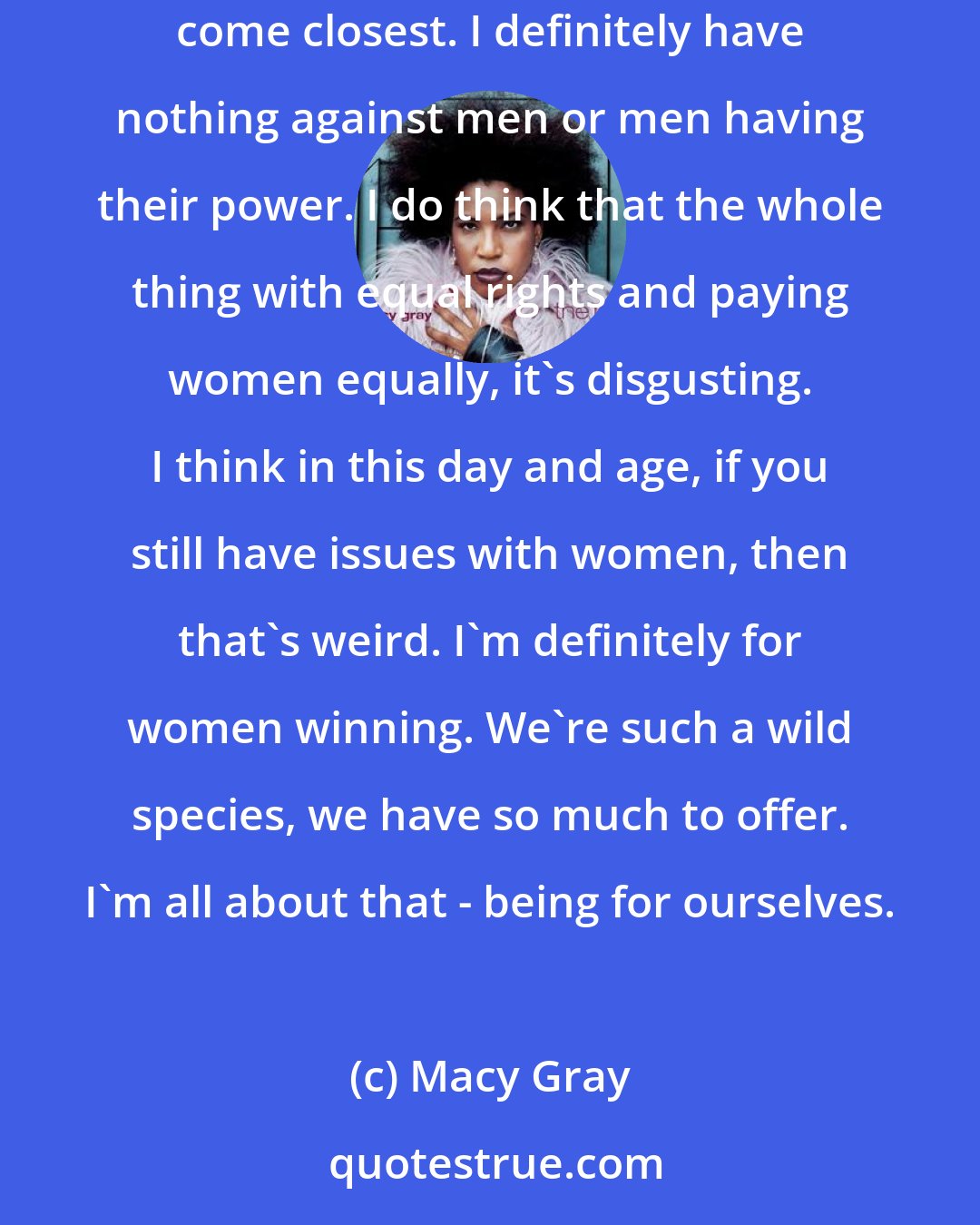 Macy Gray: I don't know if I'm a feminist, as much as I really love being a woman and I'm proud to be a woman. I love everything about it. That might come closest. I definitely have nothing against men or men having their power. I do think that the whole thing with equal rights and paying women equally, it's disgusting. I think in this day and age, if you still have issues with women, then that's weird. I'm definitely for women winning. We're such a wild species, we have so much to offer. I'm all about that - being for ourselves.