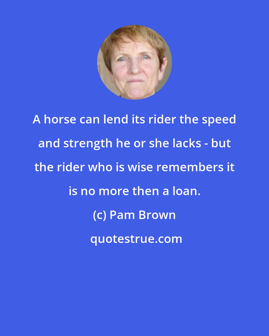 Pam Brown: A horse can lend its rider the speed and strength he or she lacks - but the rider who is wise remembers it is no more then a loan.