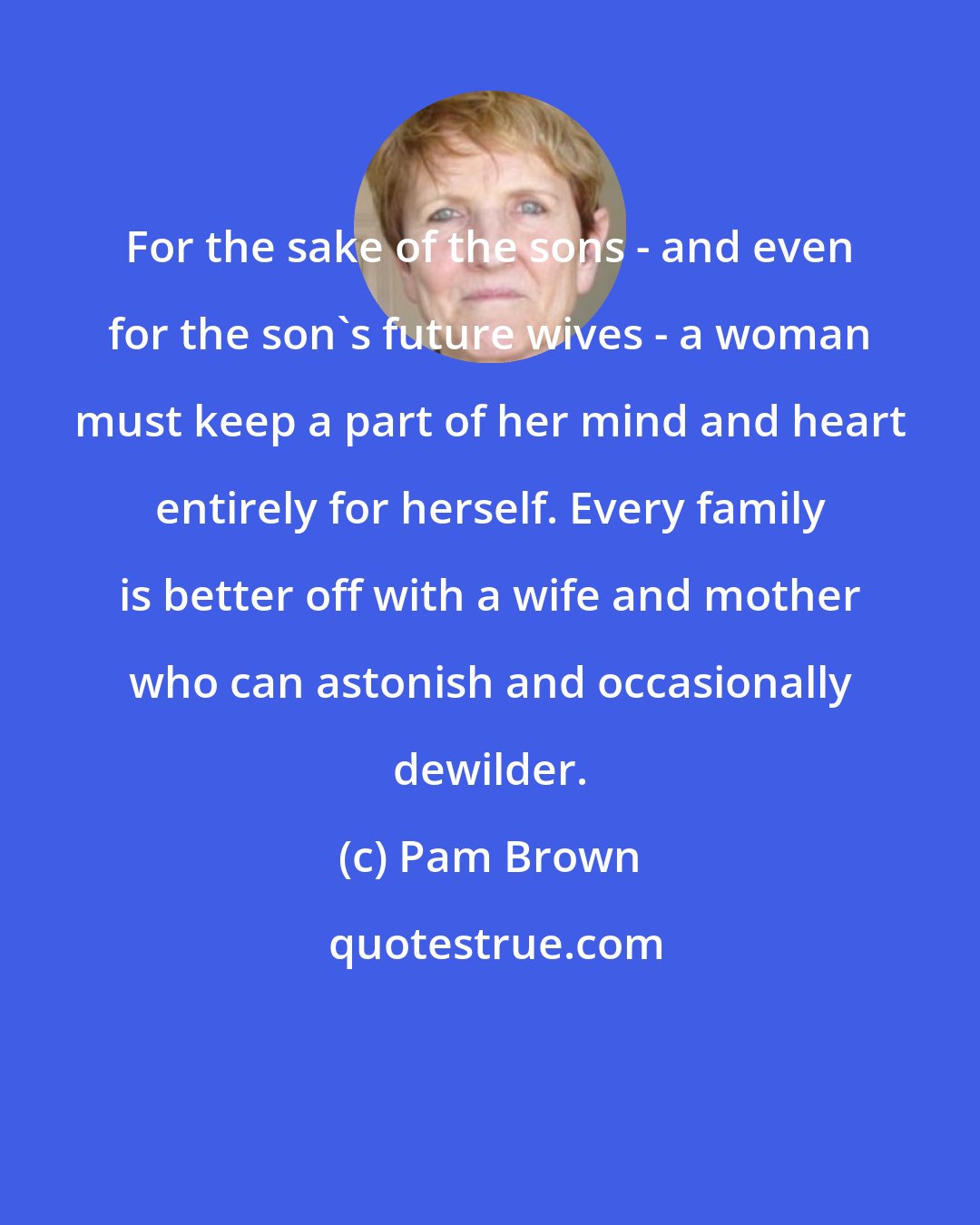 Pam Brown: For the sake of the sons - and even for the son's future wives - a woman must keep a part of her mind and heart entirely for herself. Every family is better off with a wife and mother who can astonish and occasionally dewilder.