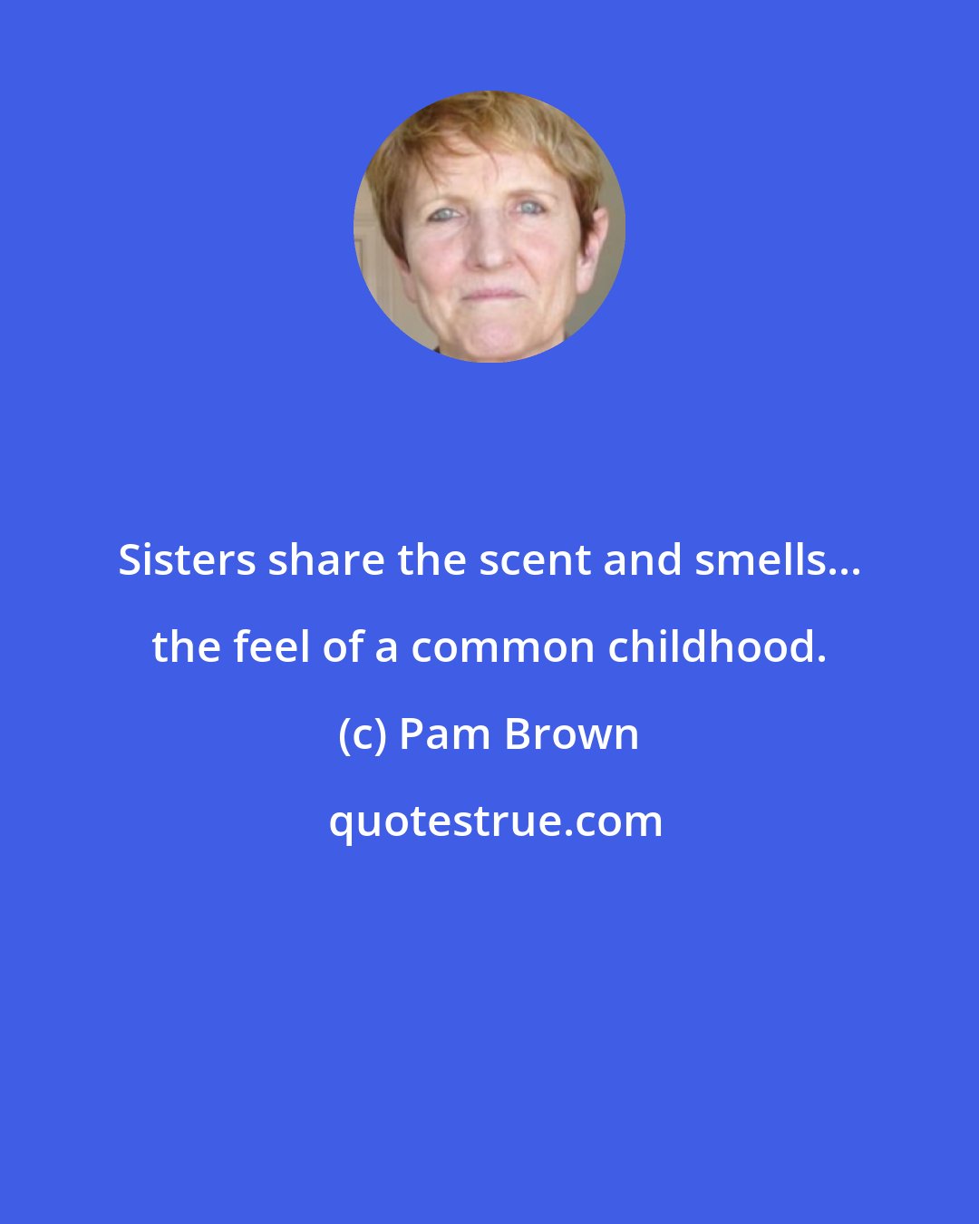 Pam Brown: Sisters share the scent and smells... the feel of a common childhood.