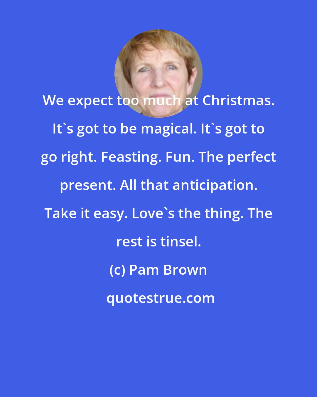 Pam Brown: We expect too much at Christmas. It's got to be magical. It's got to go right. Feasting. Fun. The perfect present. All that anticipation. Take it easy. Love's the thing. The rest is tinsel.