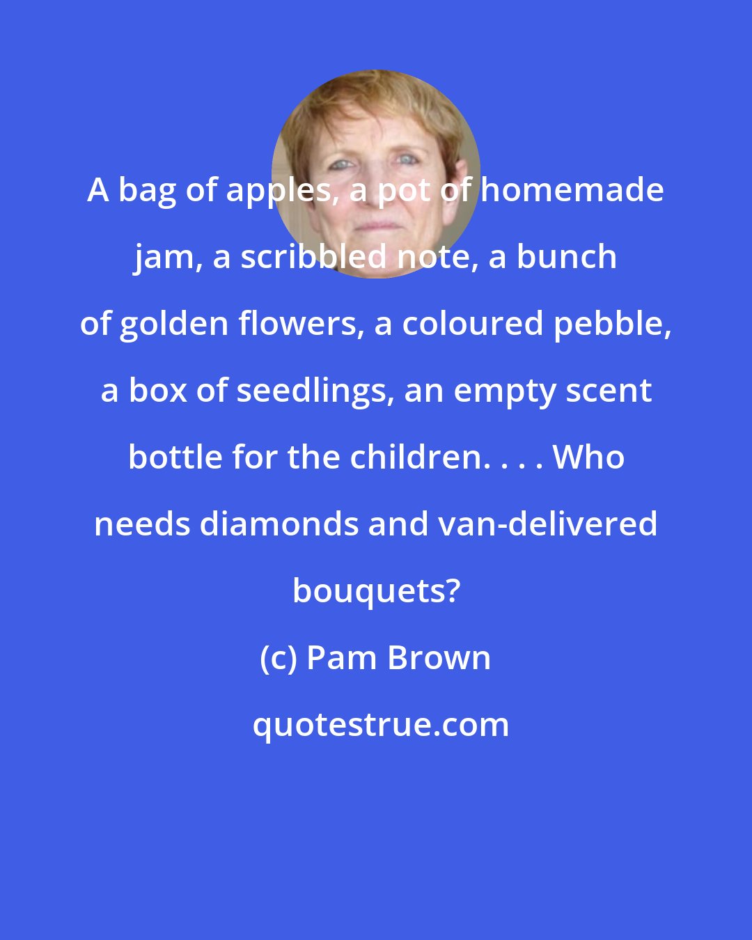 Pam Brown: A bag of apples, a pot of homemade jam, a scribbled note, a bunch of golden flowers, a coloured pebble, a box of seedlings, an empty scent bottle for the children. . . . Who needs diamonds and van-delivered bouquets?