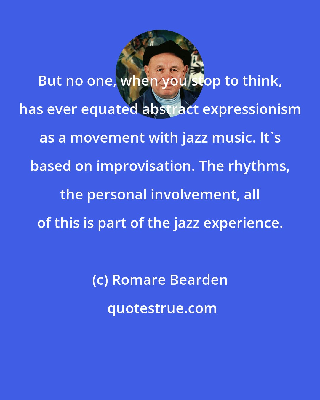 Romare Bearden: But no one, when you stop to think, has ever equated abstract expressionism as a movement with jazz music. It's based on improvisation. The rhythms, the personal involvement, all of this is part of the jazz experience.