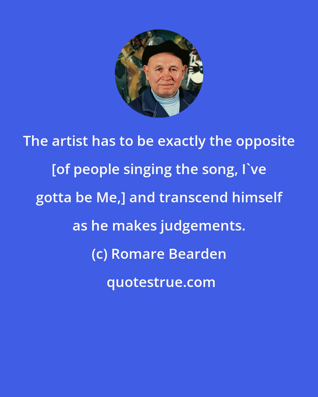 Romare Bearden: The artist has to be exactly the opposite [of people singing the song, I've gotta be Me,] and transcend himself as he makes judgements.