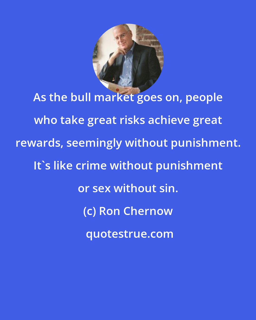 Ron Chernow: As the bull market goes on, people who take great risks achieve great rewards, seemingly without punishment. It's like crime without punishment or sex without sin.