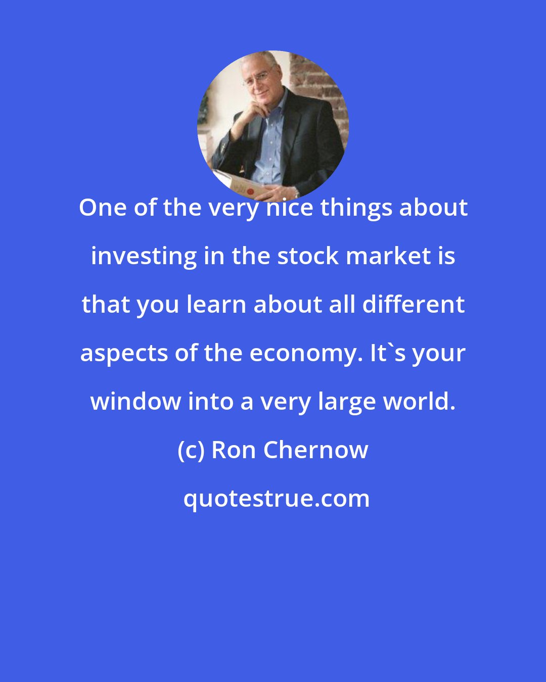 Ron Chernow: One of the very nice things about investing in the stock market is that you learn about all different aspects of the economy. It's your window into a very large world.